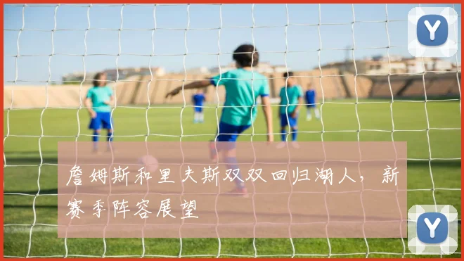 詹姆斯和里夫斯双双回归湖人，新赛季阵容展望