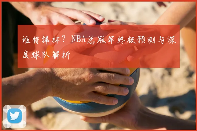 谁将捧杯？NBA总冠军终极预测与深度球队解析