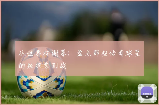 从世界杯谢幕：盘点那些传奇球星的经典告别战